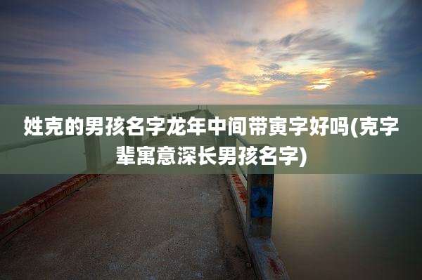 姓克的男孩名字龙年中间带寅字好吗(克字辈寓意深长男孩名字)