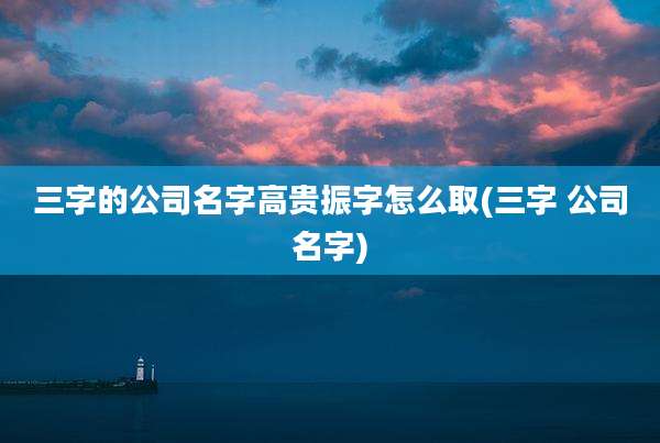 三字的公司名字高贵振字怎么取(三字 公司名字)