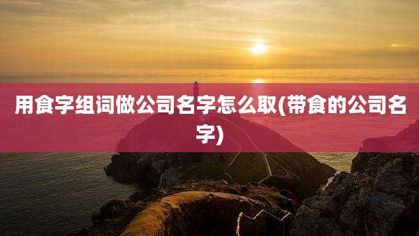 用食字组词做公司名字怎么取(带食的公司名字)
