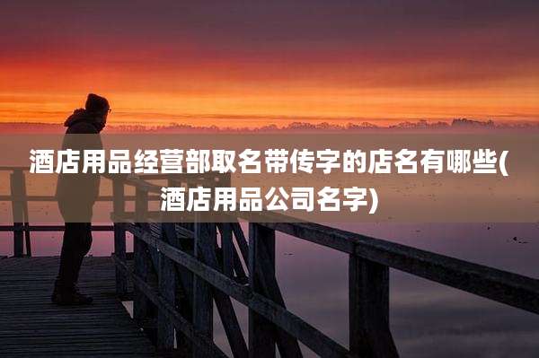 酒店用品经营部取名带传字的店名有哪些(酒店用品公司名字)