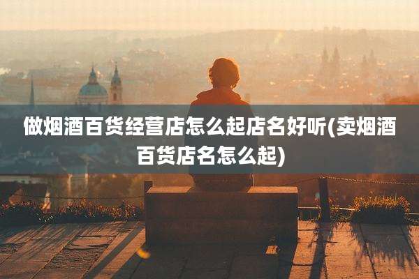 做烟酒百货经营店怎么起店名好听(卖烟酒百货店名怎么起)