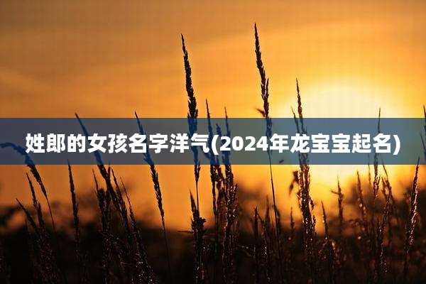 姓郎的女孩名字洋气(2024年龙宝宝起名)