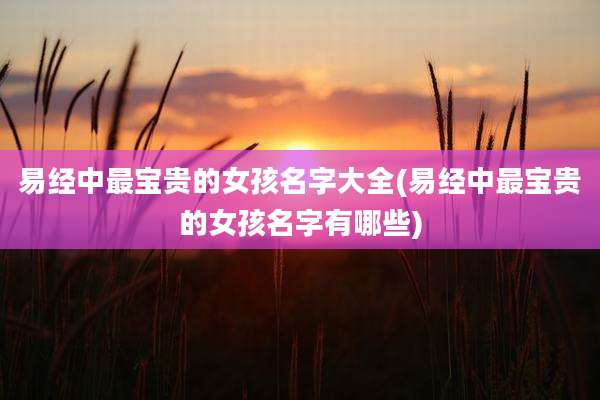易经中最宝贵的女孩名字大全(易经中最宝贵的女孩名字有哪些)