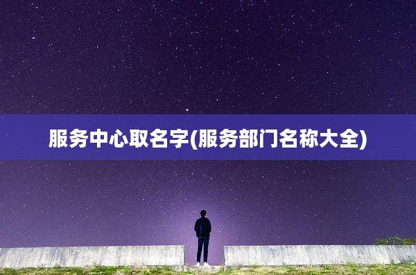 服务中心取名字(服务部门名称大全)