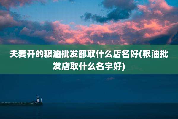 夫妻开的粮油批发部取什么店名好(粮油批发店取什么名字好)