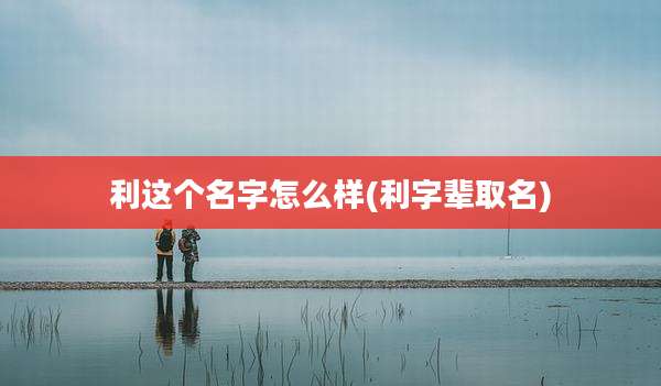 利这个名字怎么样(利字辈取名)