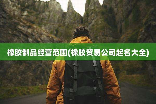 橡胶制品经营范围(橡胶贸易公司起名大全)