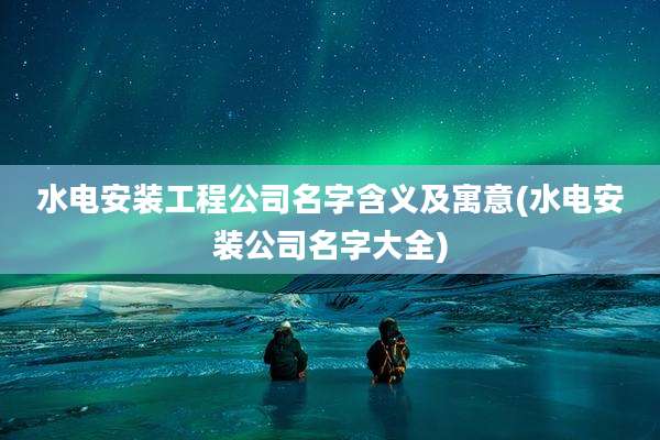水电安装工程公司名字含义及寓意(水电安装公司名字大全)