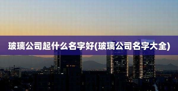 玻璃公司起什么名字好(玻璃公司名字大全)