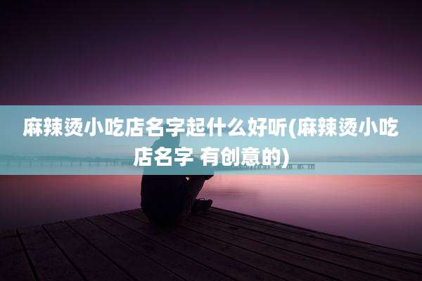 麻辣烫小吃店名字起什么好听(麻辣烫小吃店名字 有创意的)