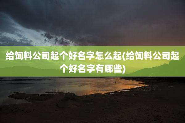 给饲料公司起个好名字怎么起(给饲料公司起个好名字有哪些)