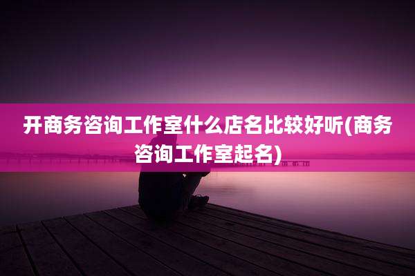 开商务咨询工作室什么店名比较好听(商务咨询工作室起名)
