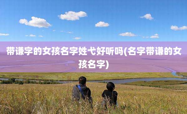 带谦字的女孩名字姓弋好听吗(名字带谦的女孩名字)