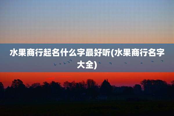 水果商行起名什么字最好听(水果商行名字大全)