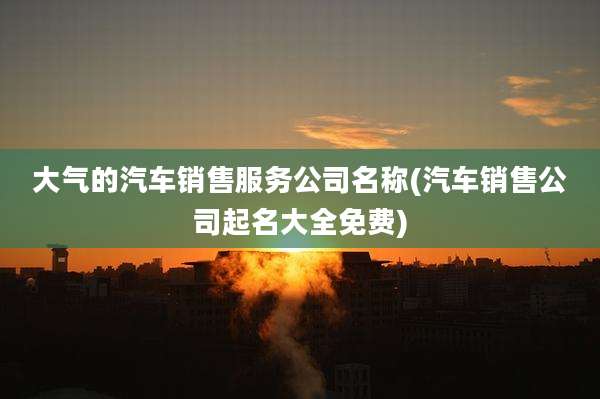 大气的汽车销售服务公司名称(汽车销售公司起名大全免费)