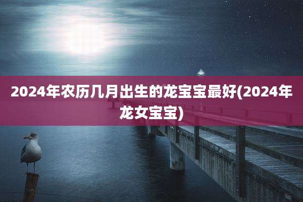 2024年农历几月出生的龙宝宝最好(2024年龙女宝宝)