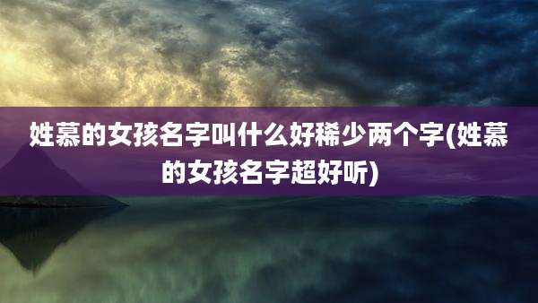 姓慕的女孩名字叫什么好稀少两个字(姓慕的女孩名字超好听)