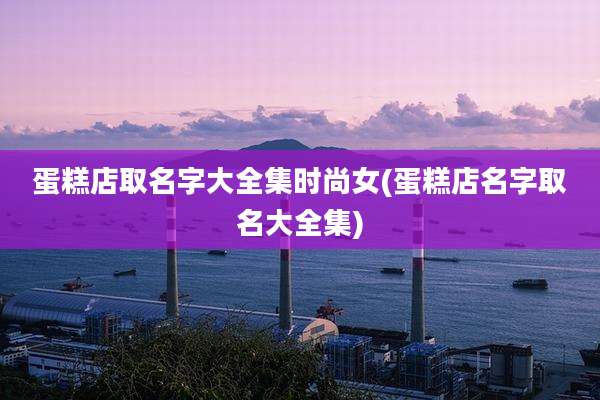 蛋糕店取名字大全集时尚女(蛋糕店名字取名大全集)