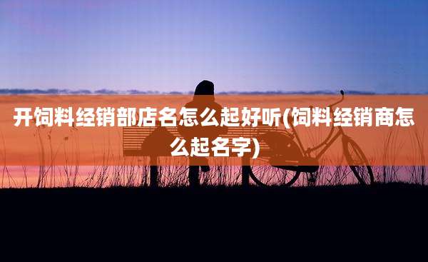 开饲料经销部店名怎么起好听(饲料经销商怎么起名字)