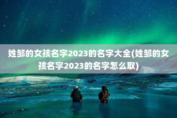 姓邹的女孩名字2023的名字大全(姓邹的女孩名字2023的名字怎么取)