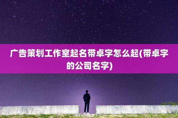 广告策划工作室起名带卓字怎么起(带卓字的公司名字)