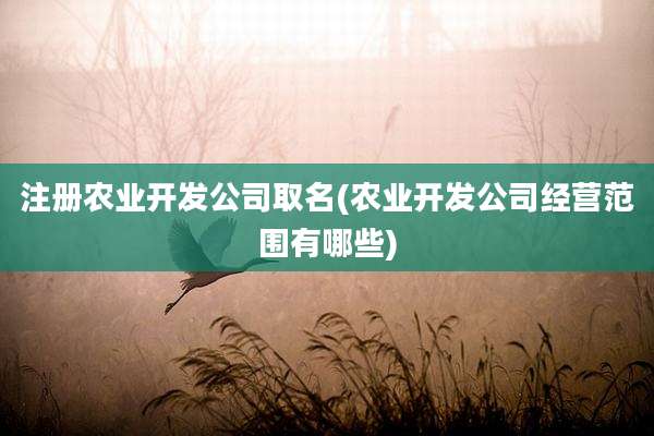注册农业开发公司取名(农业开发公司经营范围有哪些)