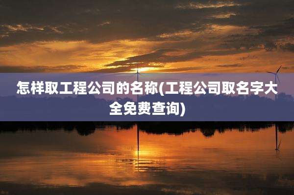 怎样取工程公司的名称(工程公司取名字大全免费查询)