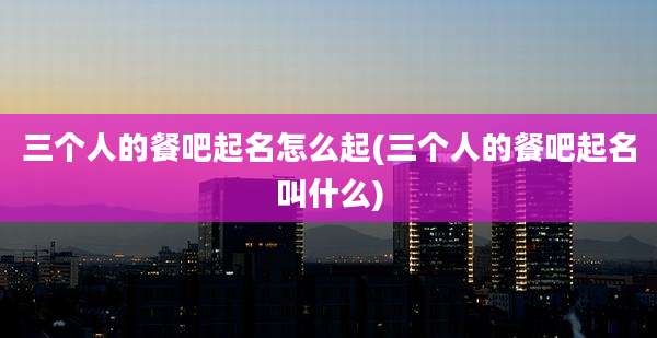 三个人的餐吧起名怎么起(三个人的餐吧起名叫什么)