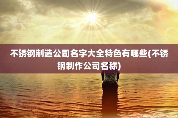 不锈钢制造公司名字大全特色有哪些(不锈钢制作公司名称)