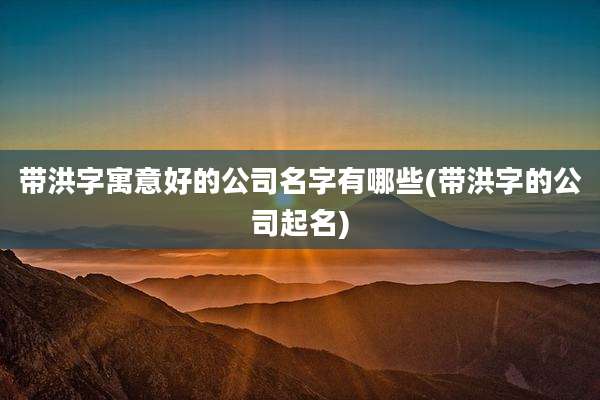 带洪字寓意好的公司名字有哪些(带洪字的公司起名)