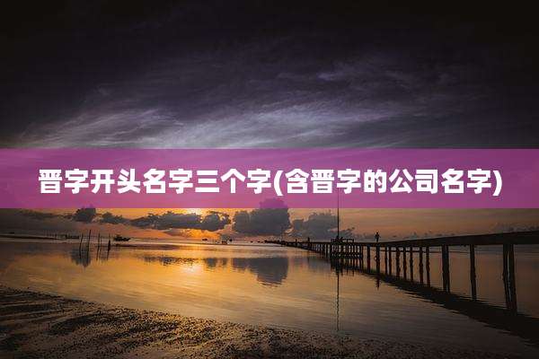 晋字开头名字三个字(含晋字的公司名字)