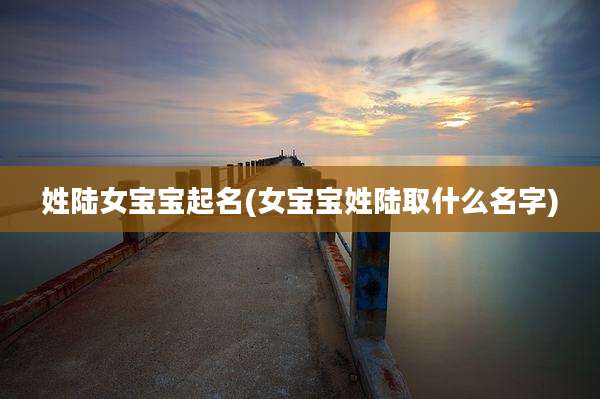 姓陆女宝宝起名(女宝宝姓陆取什么名字)