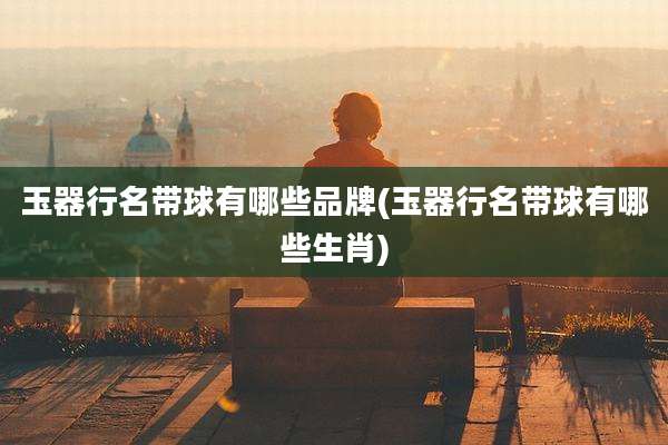 玉器行名带球有哪些品牌(玉器行名带球有哪些生肖)