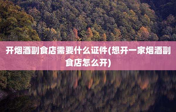 开烟酒副食店需要什么证件(想开一家烟酒副食店怎么开)