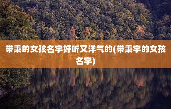 带秉的女孩名字好听又洋气的(带秉字的女孩名字)