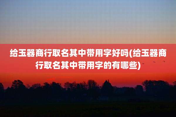 给玉器商行取名其中带用字好吗(给玉器商行取名其中带用字的有哪些)