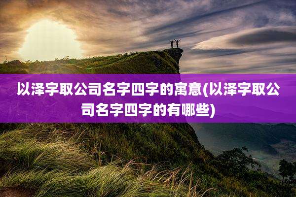以泽字取公司名字四字的寓意(以泽字取公司名字四字的有哪些)