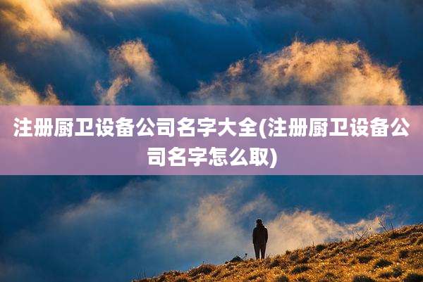 注册厨卫设备公司名字大全(注册厨卫设备公司名字怎么取)