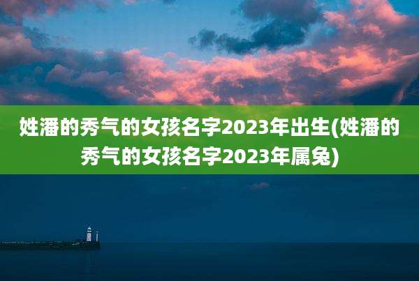 姓潘的秀气的女孩名字2023年出生(姓潘的秀气的女孩名字2023年属兔)