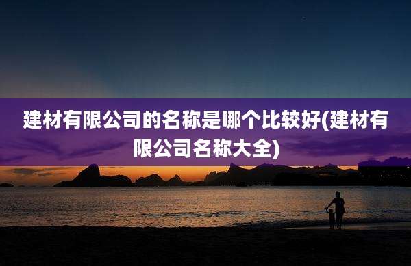 建材有限公司的名称是哪个比较好(建材有限公司名称大全)