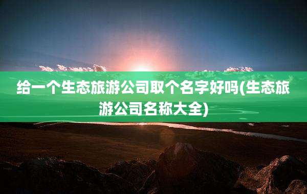 给一个生态旅游公司取个名字好吗(生态旅游公司名称大全)