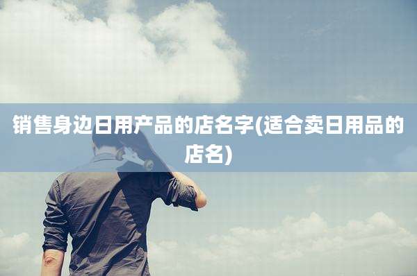 销售身边日用产品的店名字(适合卖日用品的店名)