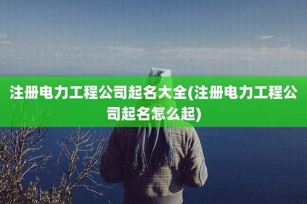注册电力工程公司起名大全(注册电力工程公司起名怎么起)