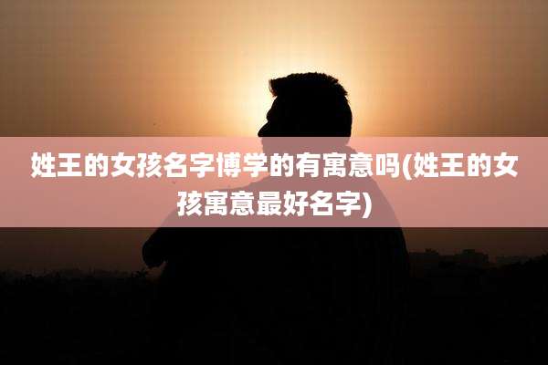 姓王的女孩名字博学的有寓意吗(姓王的女孩寓意最好名字)