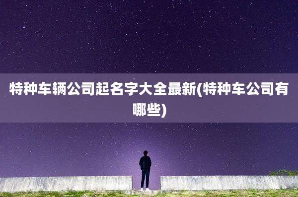 特种车辆公司起名字大全最新(特种车公司有哪些)
