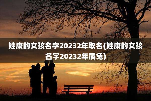 姓康的女孩名字20232年取名(姓康的女孩名字20232年属兔)