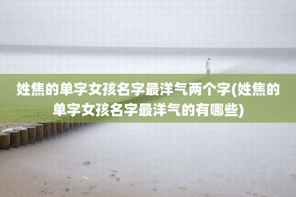 姓焦的单字女孩名字最洋气两个字(姓焦的单字女孩名字最洋气的有哪些)