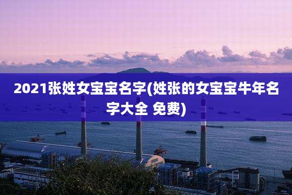 2021张姓女宝宝名字(姓张的女宝宝牛年名字大全 免费)