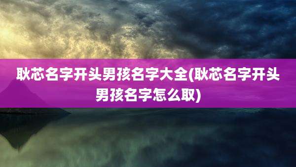 耿芯名字开头男孩名字大全(耿芯名字开头男孩名字怎么取)