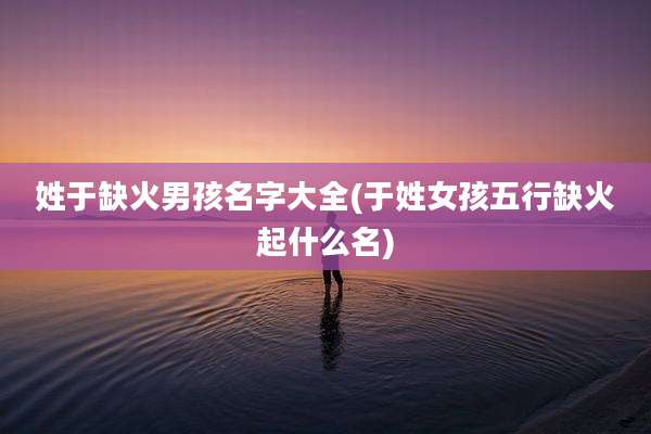 姓于缺火男孩名字大全(于姓女孩五行缺火起什么名)